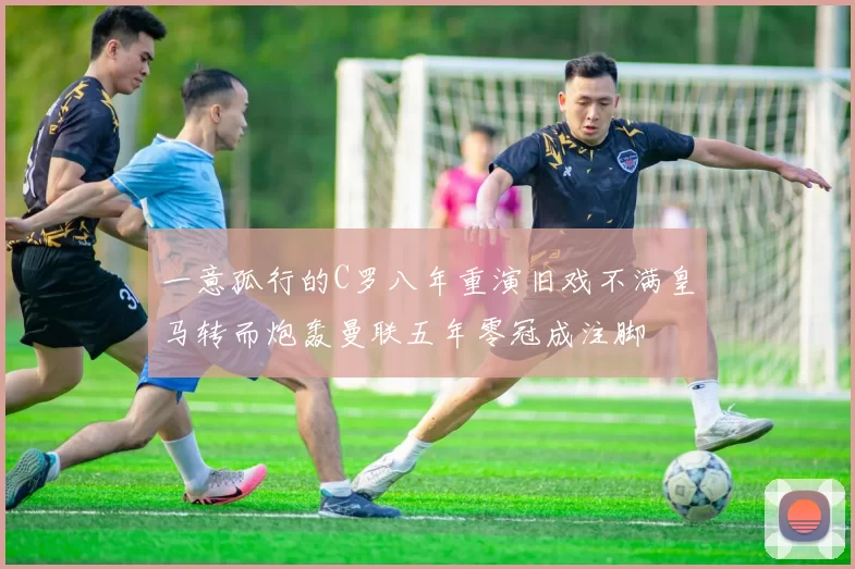 一意孤行的C罗八年重演旧戏不满皇马转而炮轰曼联五年零冠成注脚